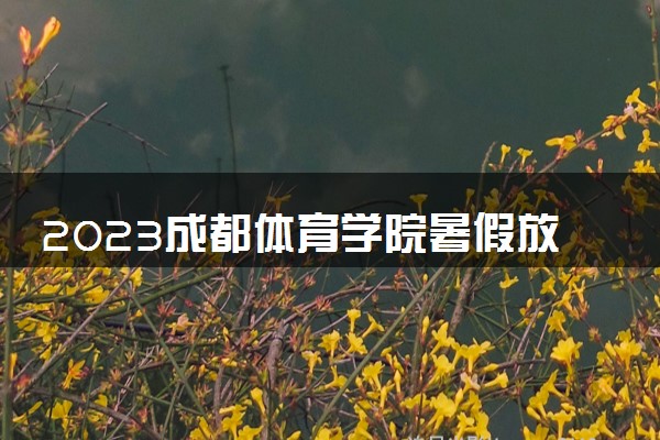 2023成都体育学院暑假放假时间什么时候 几月几号开学