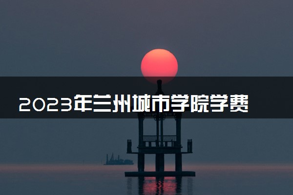 2023年兰州城市学院学费多少钱一年及各专业收费标准查询