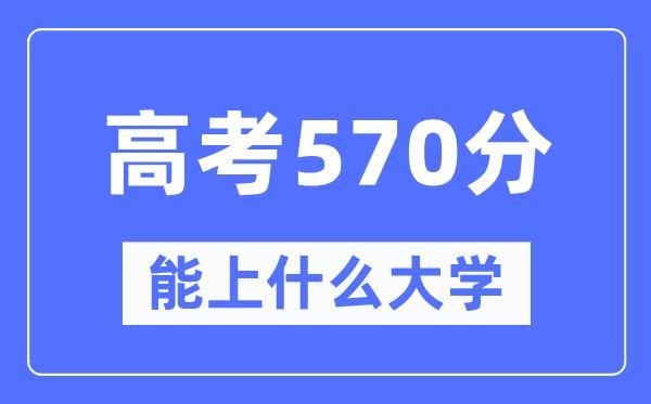 广东570分左右能上什么好的大学-高考570分可以报考哪些大学？