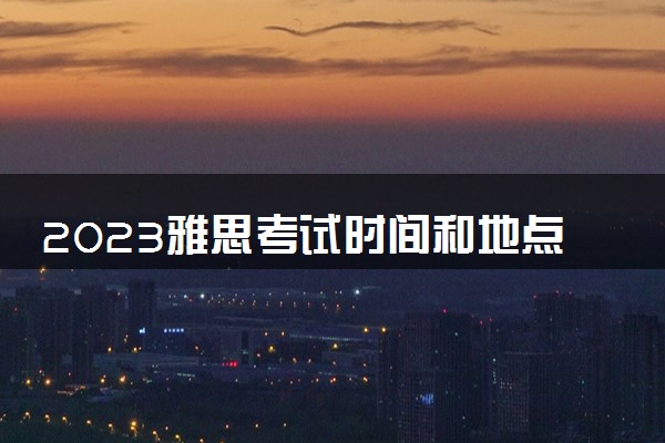 2023雅思考试时间和地点 考试内容有什么