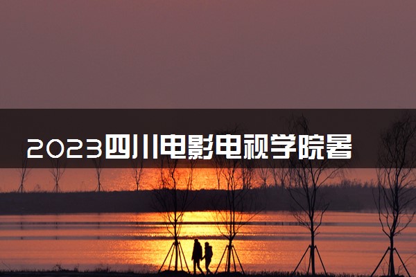 2023四川电影电视学院暑假放假时间什么时候 几月几号开学