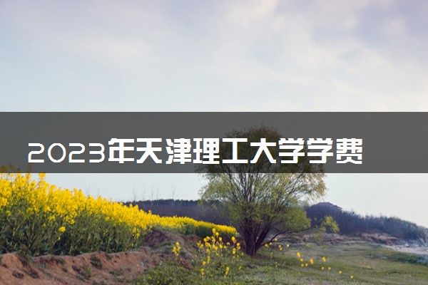 2023年天津理工大学学费多少钱一年及各专业收费标准查询