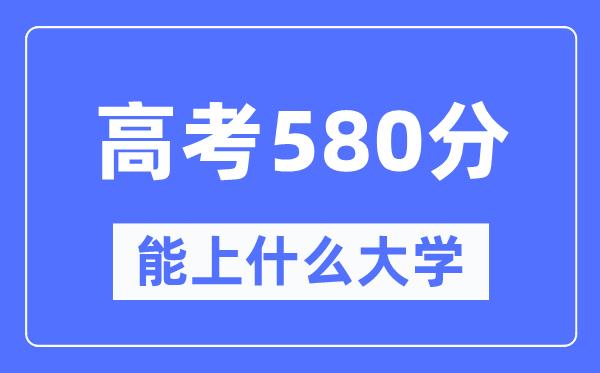 安徽580分左右能上什么好的大学-高考580分可以报考哪些大学？