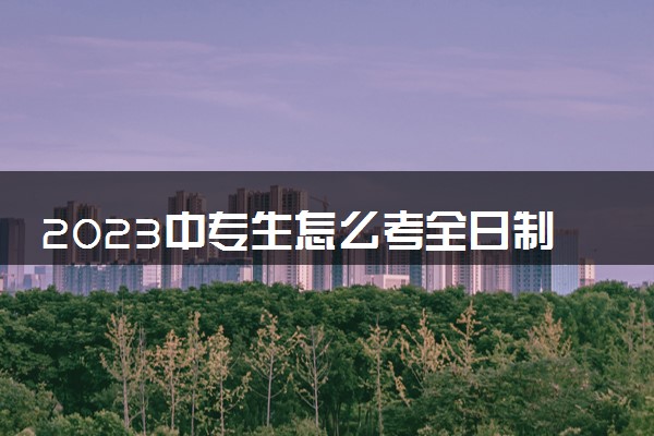 2023中专生怎么考全日制大专 有什么方法