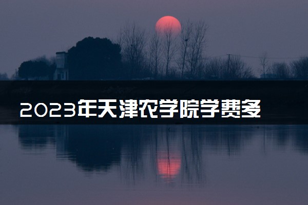 2023年天津农学院学费多少钱一年及各专业收费标准查询