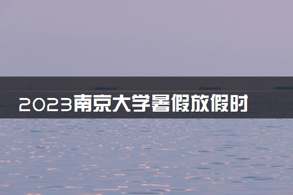 2023南京大学暑假放假时间什么时候 几月几号开学