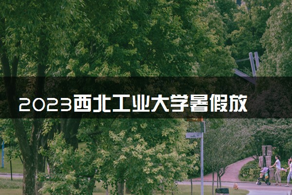 2023西北工业大学暑假放假时间什么时候 几月几号开学