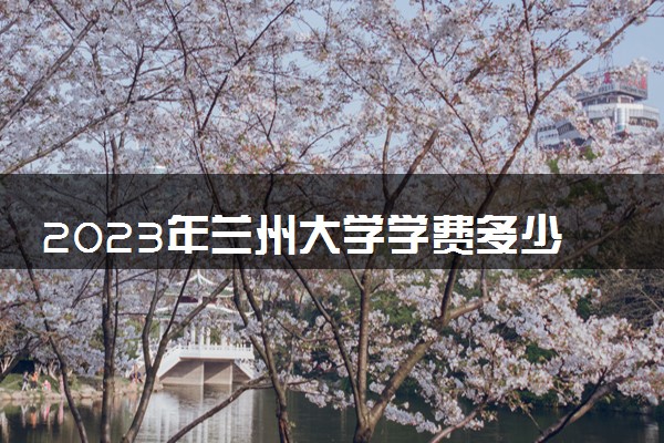 2023年兰州大学学费多少钱一年及各专业收费标准查询