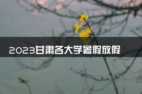 2023甘肃各大学暑假放假时间安排 几月几号开学