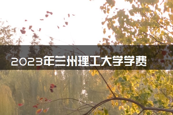 2023年兰州理工大学学费多少钱一年及各专业收费标准查询