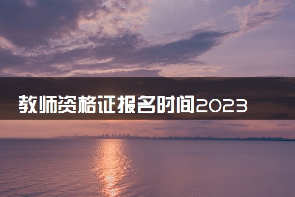 教师资格证报名时间2023年下半年具体时间 哪天报名