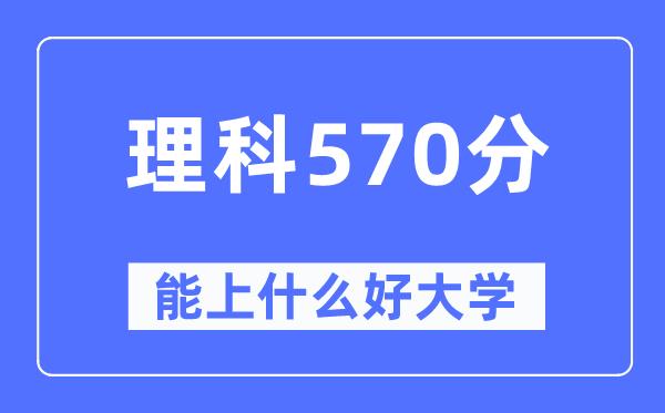 高考理科570分左右能上什么好的大学-570分可以报考哪些大学？