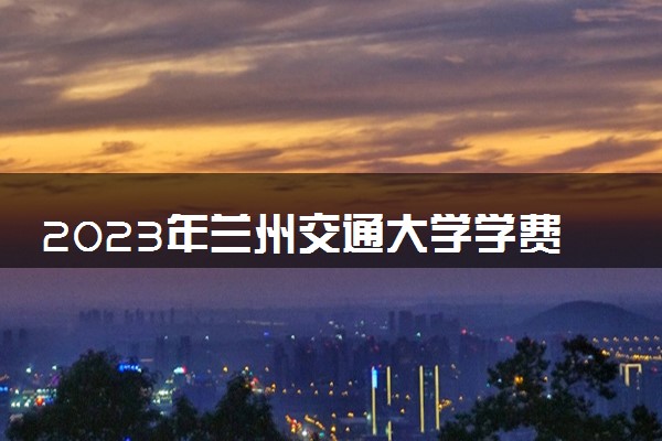 2023年兰州交通大学学费多少钱一年及各专业收费标准查询