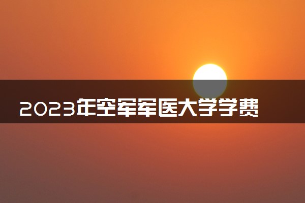 2023年空军军医大学学费多少钱一年及各专业收费标准查询