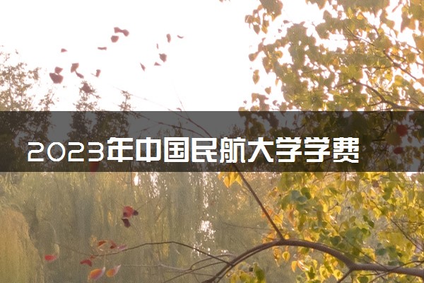 2023年中国民航大学学费多少钱一年及各专业收费标准查询