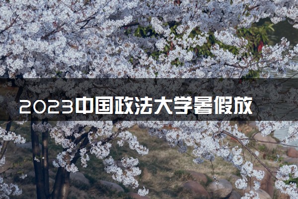 2023中国政法大学暑假放假时间什么时候 几月几号开学