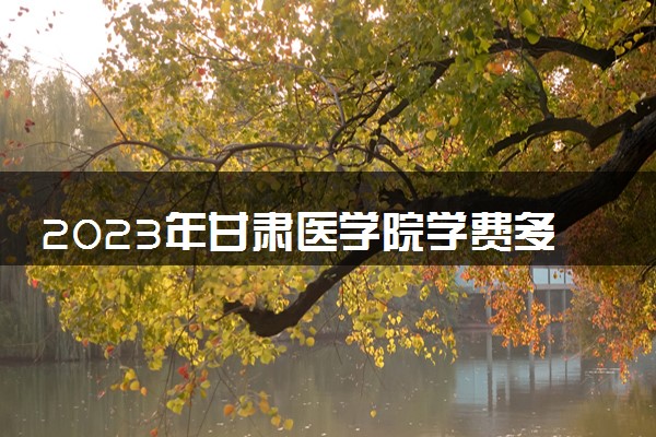 2023年甘肃医学院学费多少钱一年及各专业收费标准查询