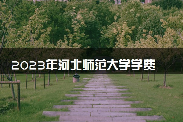 2023年河北师范大学学费多少钱一年及各专业收费标准查询