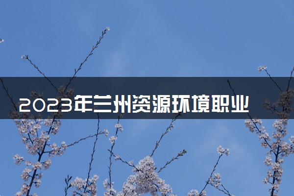 2023年兰州资源环境职业技术大学学费多少钱一年及各专业收费标准查询