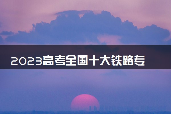 2023高考全国十大铁路专科学校 哪些院校比较好