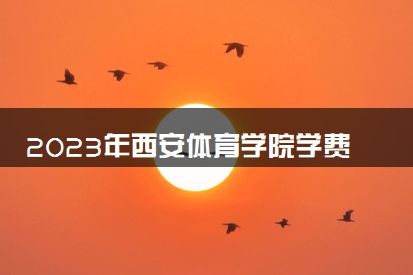 2023年西安体育学院学费多少钱一年及各专业收费标准查询