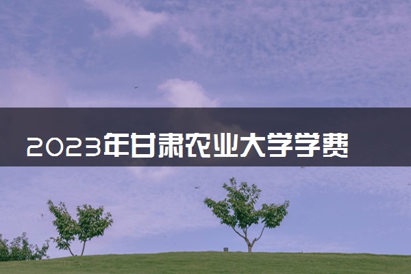 2023年甘肃农业大学学费多少钱一年及各专业收费标准查询