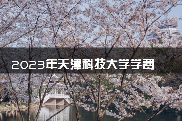 2023年天津科技大学学费多少钱一年及各专业收费标准查询