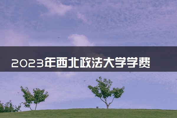 2023年西北政法大学学费多少钱一年及各专业收费标准查询