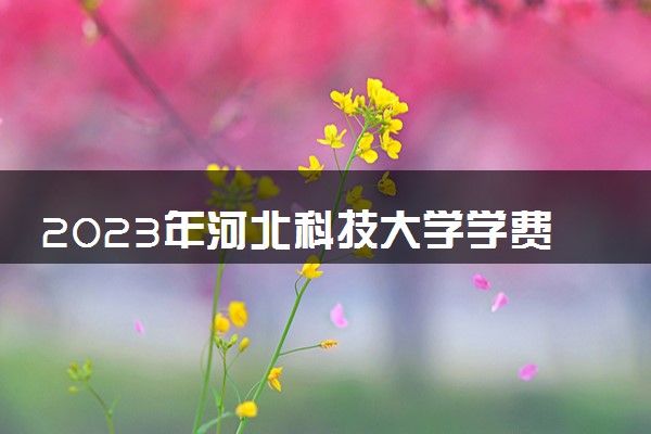 2023年河北科技大学学费多少钱一年及各专业收费标准查询