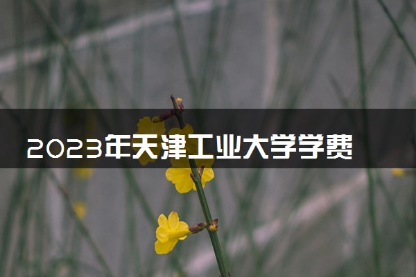 2023年天津工业大学学费多少钱一年及各专业收费标准查询