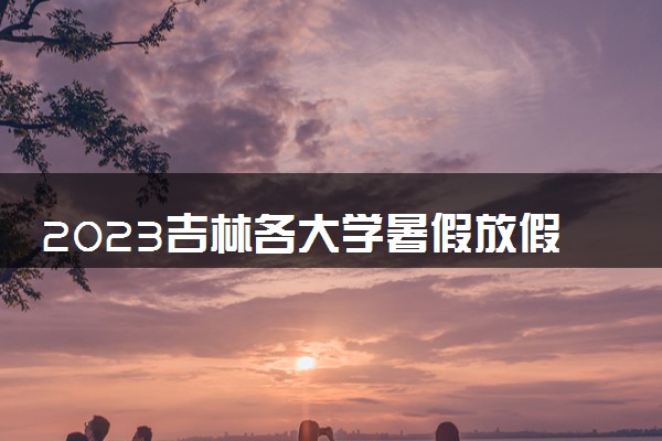 2023吉林各大学暑假放假时间安排 几月几号开学