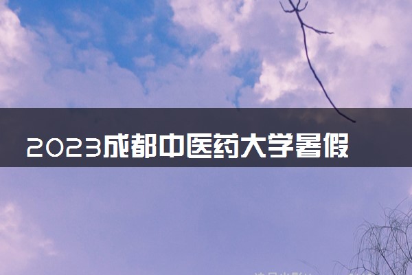 2023成都中医药大学暑假放假时间什么时候 几月几号开学