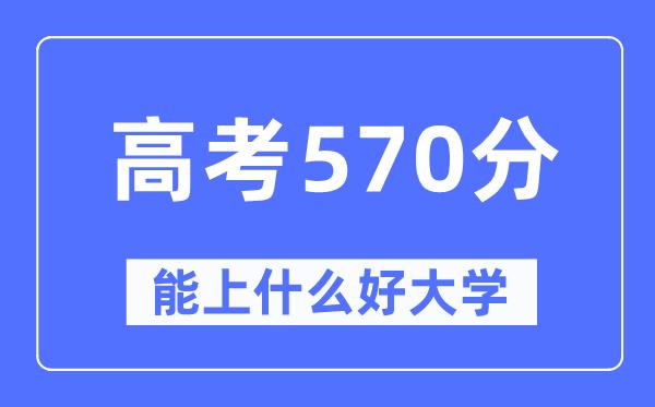 高考570分左右能上什么好的大学-570分可以报考哪些大学？