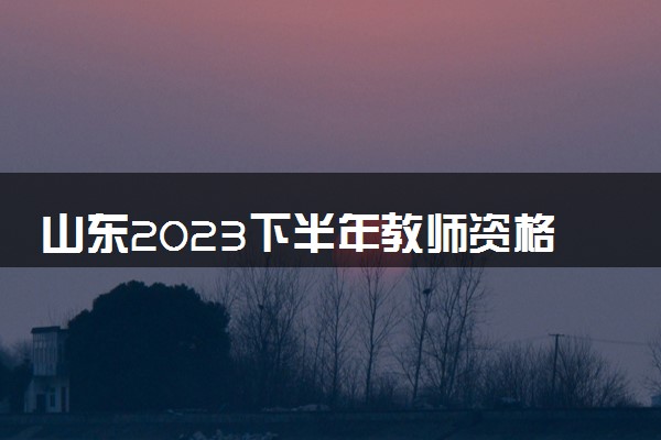 山东2023下半年教师资格考试什么时候报名 具体时间安排