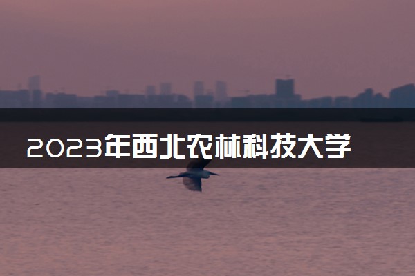 2023年西北农林科技大学学费多少钱一年及各专业收费标准查询