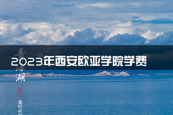 2023年西安欧亚学院学费多少钱一年及各专业收费标准查询