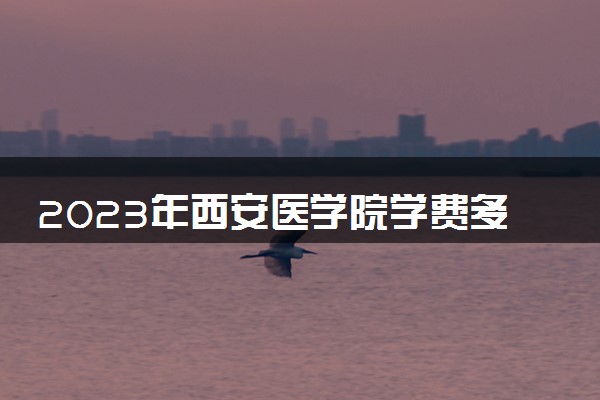 2023年西安医学院学费多少钱一年及各专业收费标准查询