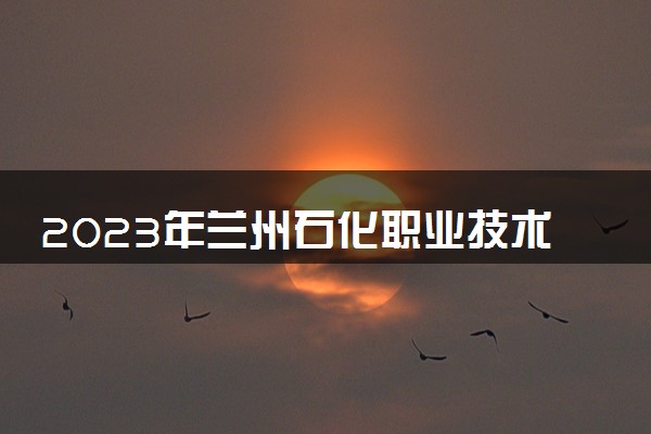 2023年兰州石化职业技术大学学费多少钱一年及各专业收费标准查询