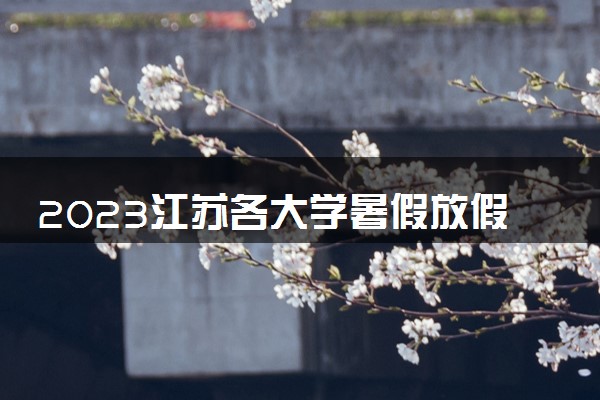 2023江苏各大学暑假放假时间安排 几月几号开学