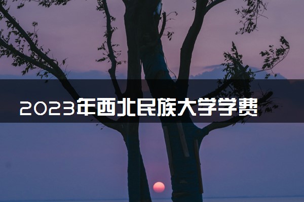 2023年西北民族大学学费多少钱一年及各专业收费标准查询