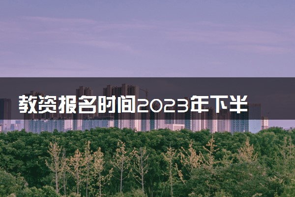 教资报名时间2023年下半年具体时间 报名方式