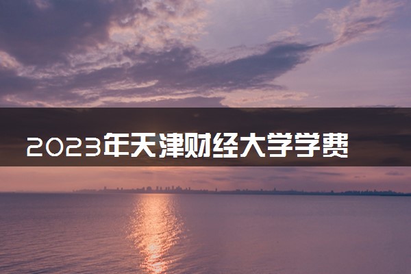 2023年天津财经大学学费多少钱一年及各专业收费标准查询