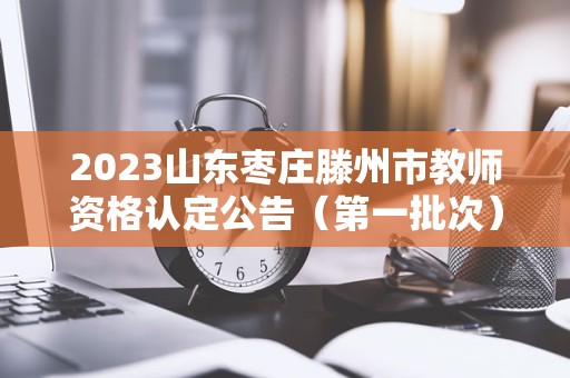 2023山东枣庄滕州市教师资格认定公告（第一批次）